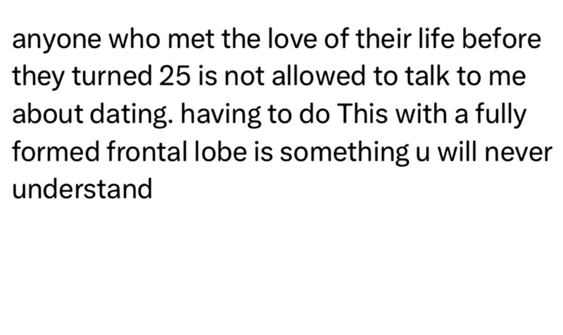 anyone who met the love of their life before they turned 25 is not allowed to talk to me about dating. having to do This with a fully formed frontal lobe is something u will never understand