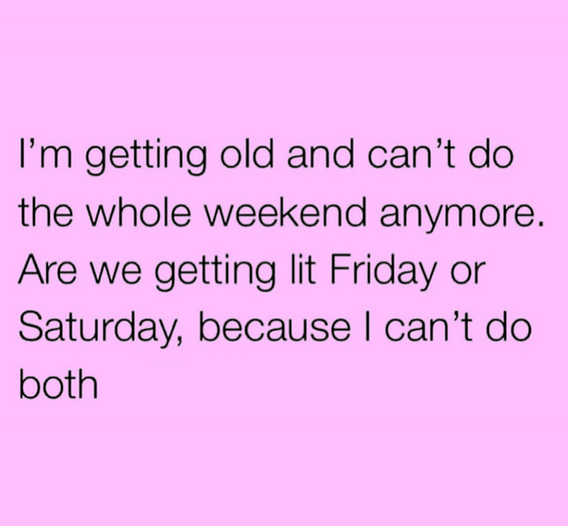 I'm getting old and can't do the whole weekend anymore. Are we getting lit Friday or Saturday, because I can't do both