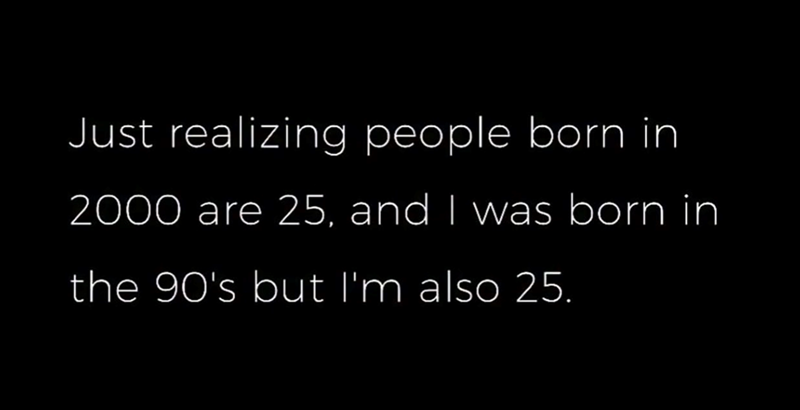 Just realizing people born in 2000 are 25, and I was born in the 90's but I'm also 25.