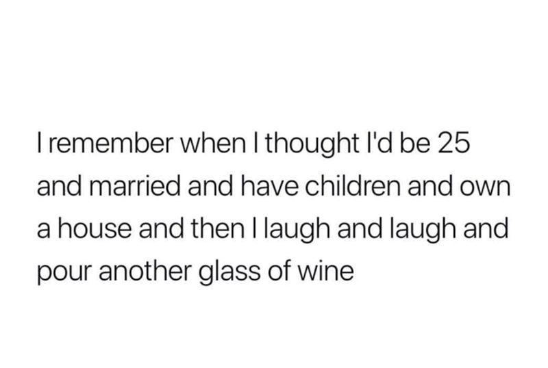 I remember when I thought I'd be 25 and married and have children and own a house and then I laugh and laugh and pour another glass of wine