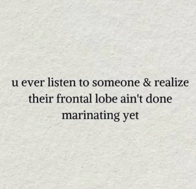 u ever listen to someone & realize their frontal lobe ain't done marinating yet
