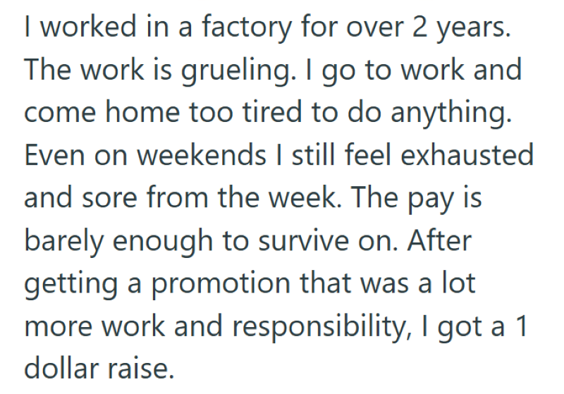 I worked in a factory for over 2 years. The work is grueling. I go to work and come home too tired to do anything. Even on weekends I still feel exhausted and sore from the week. The pay is barely enough to survive on. After getting a promotion that was a lot more work and responsibility, I got a 1 dollar raise.