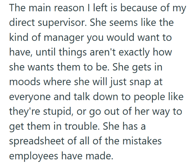 The main reason I left is because of my direct supervisor. She seems like the kind of manager you would want to have, until things aren't exactly how she wants them to be. She gets in moods where she will just snap at everyone and talk down to people like they're stupid, or go out of her way to get them in trouble. She has a spreadsheet of all of the mistakes employees have made.