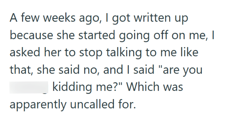 A few weeks ago, I got written up because she started going off on me, I asked her to stop talking to me like that, she said no, and I said "are you kidding me?" Which was apparently uncalled for.