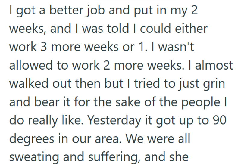 I got a better job and put in my 2 weeks, and I was told I could either work 3 more weeks or 1. I wasn't allowed to work 2 more weeks. I almost walked out then but I tried to just grin and bear it for the sake of the people I do really like. Yesterday it got up to 90 degrees in our area. We were all sweating and suffering, and she