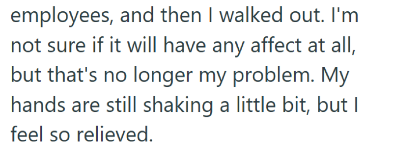 employees, and then I walked out. I'm not sure if it will have any affect at all, but that's no longer my problem. My hands are still shaking a little bit, but I feel so relieved.
