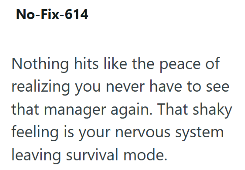 No-Fix-614 Nothing hits like the peace of realizing you never have to see that manager again. That shaky feeling is your nervous system leaving survival mode.