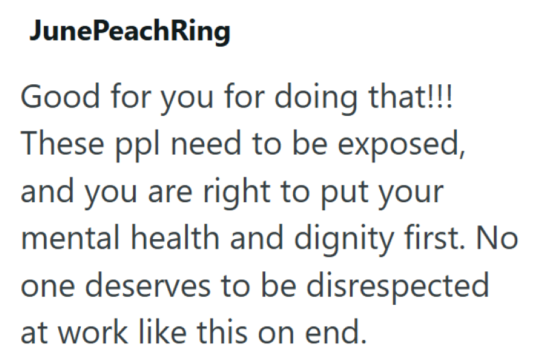 JunePeachRing Good for you for doing that!!! These ppl need to be exposed, and you are right to put your mental health and dignity first. No one deserves to be disrespected at work like this on end.