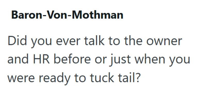 Baron-Von-Mothman Did you ever talk to the owner and HR before or just when you were ready to tuck tail?