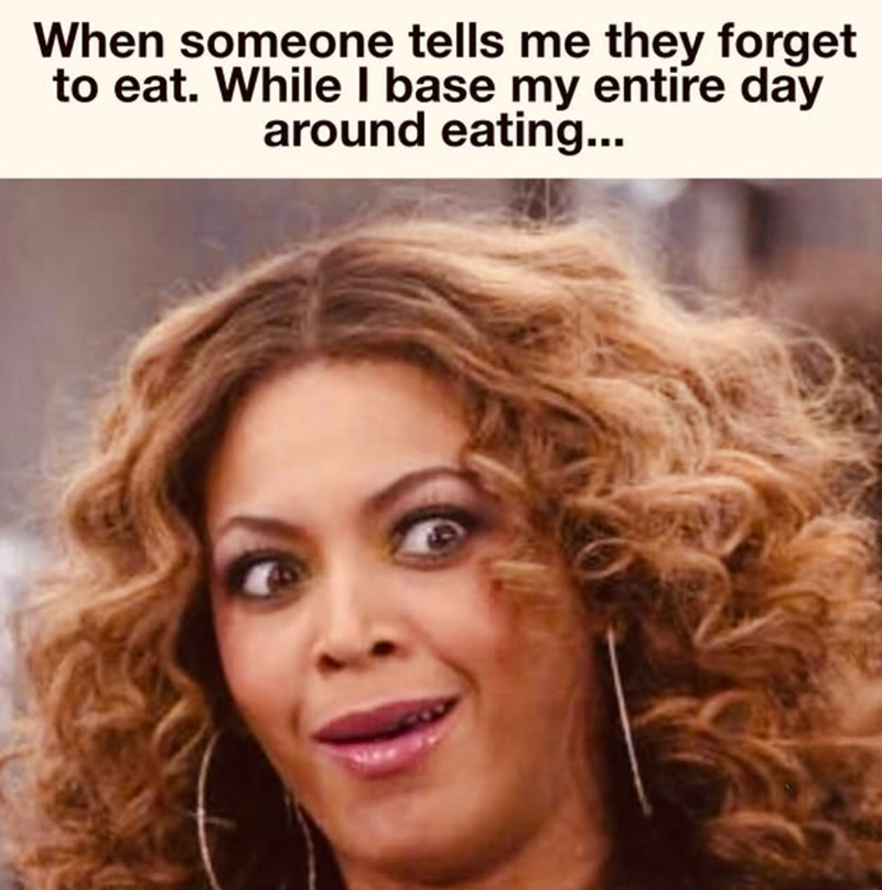 When someone tells me they forget to eat. While I base my entire day around eating...