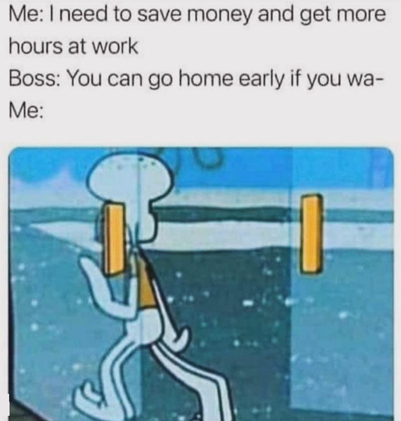 Me: I need to save money and get more hours at work Boss: You can go home early if you wa- Me: