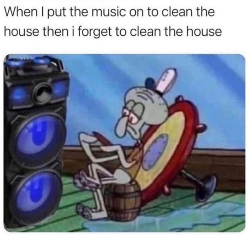 When I put the music on to clean the house then i forget to clean the house