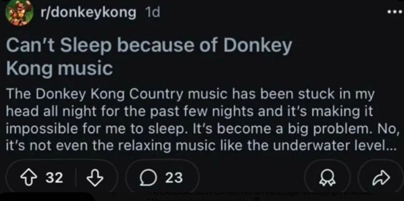 r/donkeykong 1d Can't Sleep because of Donkey Kong music The Donkey Kong Country music has been stuck in my head all night for the past few nights and it's making it impossible for me to sleep. It's become a big problem. No, it's not even the relaxing music like the underwater level... ↑ 32 ♡ 32♡ 23 Q FINAL CULUI COILEAL MUNIANI Kale page: No Copyright intended. D