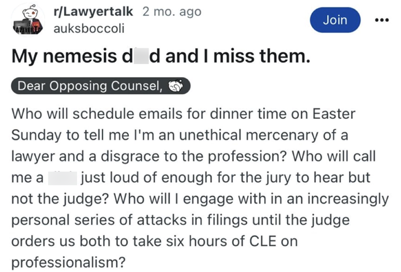 r/Lawyertalk 2 mo. ago AWYER auksboccoli My nemesis d d and I miss them. Dear Opposing Counsel, Join Who will schedule emails for dinner time on Easter Sunday to tell me I'm an unethical mercenary of a lawyer and a disgrace to the profession? Who will call just loud of enough for the jury to hear but not the judge? Who will I engage with in an increasingly personal series of attacks in filings until the judge me a orders us both to take six hours of CLE on professionalism?