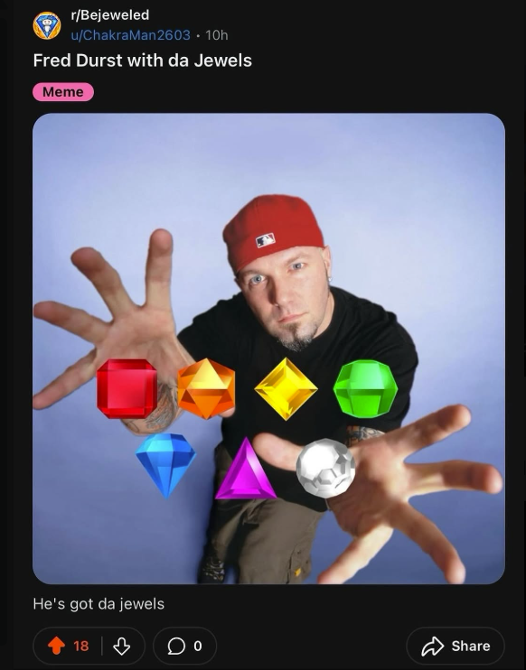 r/Bejeweled u/ChakraMan2603 • 10h Fred Durst with da Jewels Meme He's got da jewels 18 0 Share