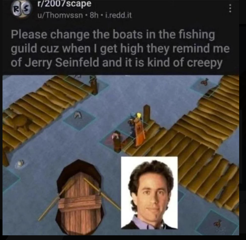 r/2007scape R u/Thomvssn. 8h. i.redd.it Please change the boats in the fishing guild cuz when I get high they remind me of Jerry Seinfeld and it is kind of creepy