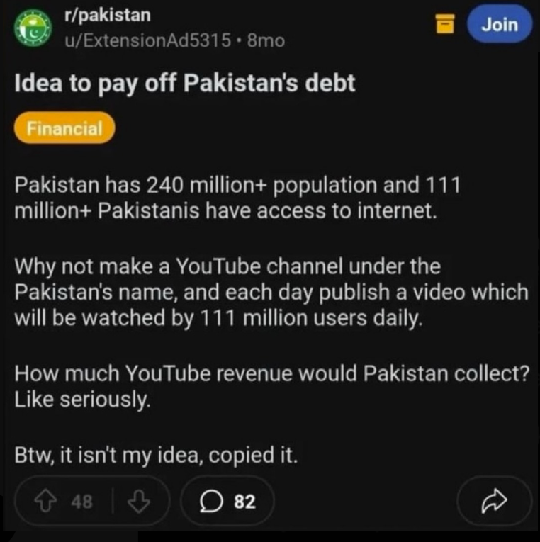 r/pakistan u/ExtensionAd5315.8mo Idea to pay off Pakistan's debt Financial Pakistan has 240 million+ population and 111 million+ Pakistanis have access to internet. Join Why not make a YouTube channel under the Pakistan's name, and each day publish a video which will be watched by 111 million users daily. How much YouTube revenue would Pakistan collect? Like seriously. Btw, it isn't my idea, copied it. 48 48 ♡ ☐ 82