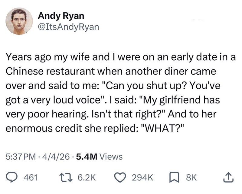 Andy Ryan @ItsAndyRyan Years ago my wife and I were on an early date in a Chinese restaurant when another diner came over and said to me: "Can you shut up? You've got a very loud voice". I said: "My girlfriend has very poor hearing. Isn't that right?" And to her enormous credit she replied: "WHAT?" 5:37 PM 4/4/26.5.4M Views • 461 17 6.2K 294K 8K ↑