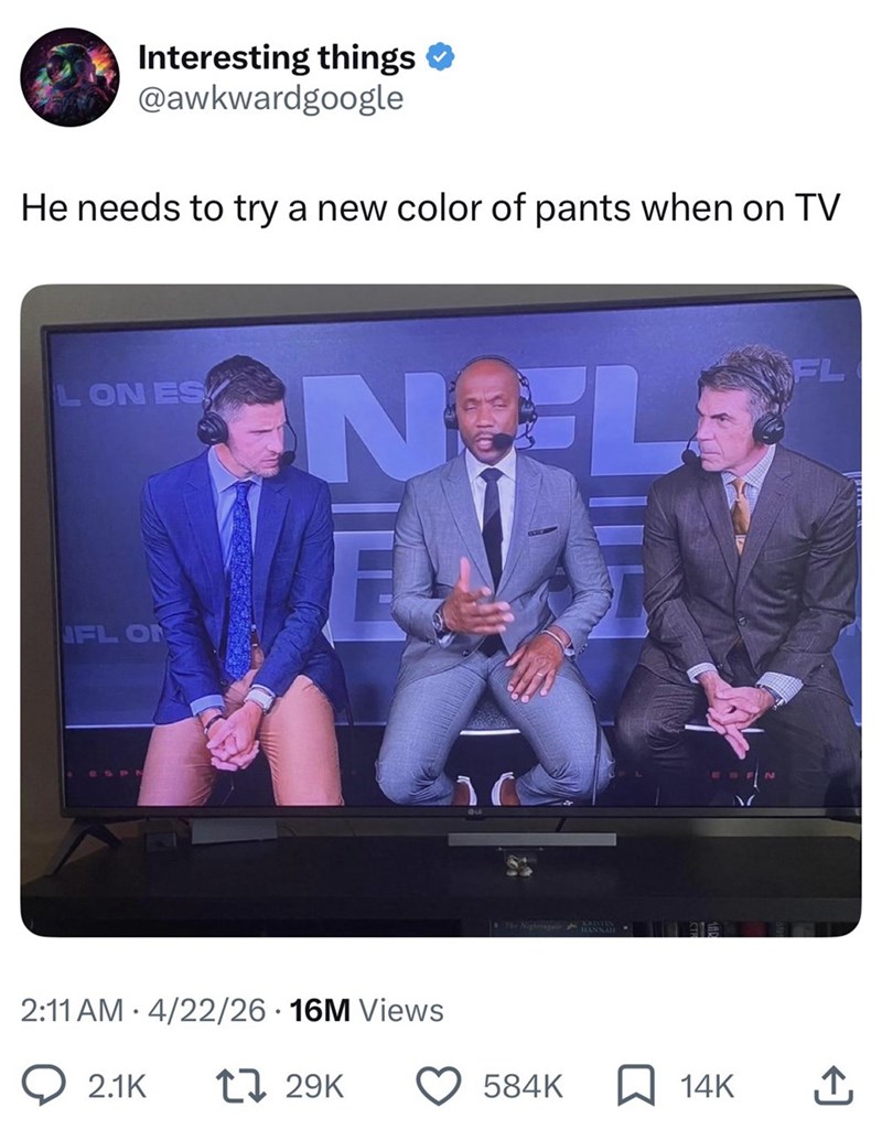 Interesting things @awkwardgoogle He needs to try a new color of pants when on TV LON ES FL NOL NFL ON • 2:11 AM 4/22/26 16M Views 2.1K 17 29K The Nightingale ANNA 584K 14K ↑