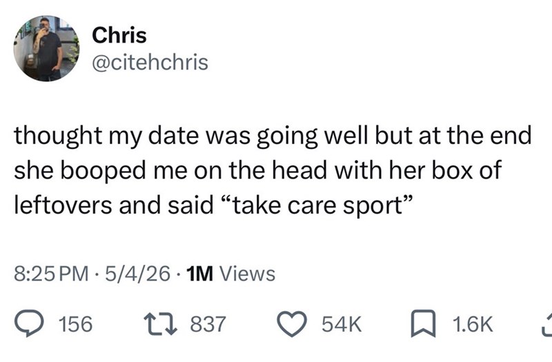 Chris @citehchris thought my date was going well but at the end she booped me on the head with her box of leftovers and said "take care sport" 8:25 PM 5/4/26 • 1M Views 156 17837 54K 1.6K