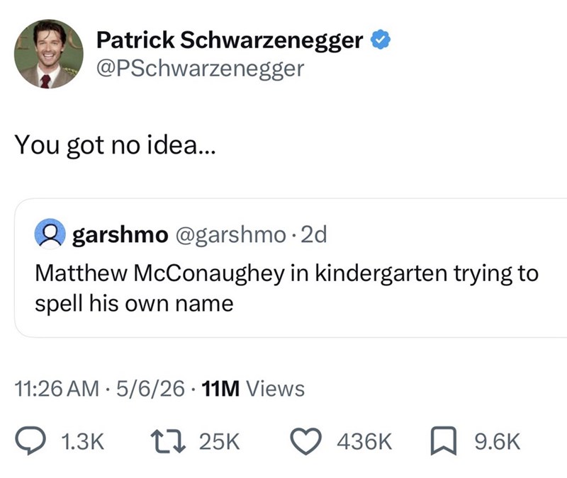 Patrick Schwarzenegger ❤ @PSchwarzenegger You got no idea... garshmo @garshmo.2d Matthew McConaughey in kindergarten trying to spell his own name 11:26 AM 5/6/26 11M Views • 1.3K 17 25K 436K 9.6K