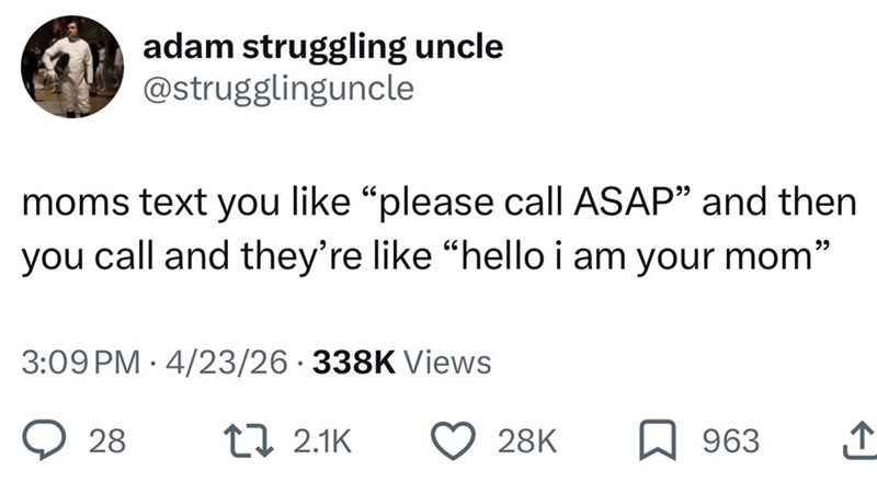 adam struggling uncle @strugglinguncle moms text you like "please call ASAP" and then you call and they're like "hello i am your mom" 3:09 PM 4/23/26 338K Views 28 t 2.1K 28K 963 ↑