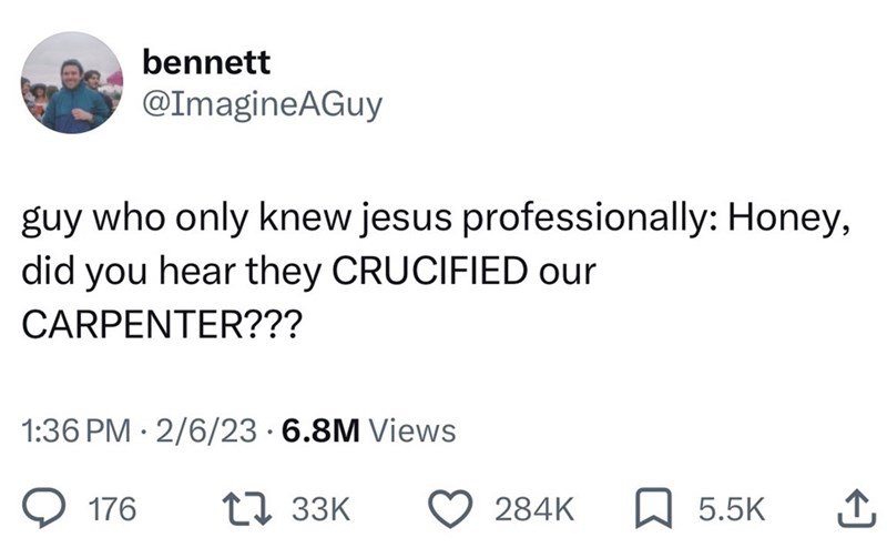bennett @ImagineAGuy guy who only knew jesus professionally: Honey, did you hear they CRUCIFIED our CARPENTER??? • 1:36 PM 2/6/23 6.8M Views 176 1 33K 284K 5.5K ↑