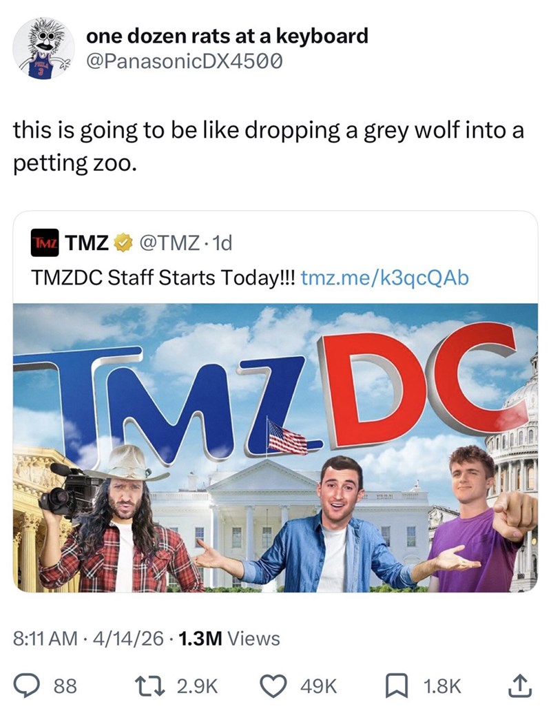 one dozen rats at a keyboard @PanasonicDX4500 this is going to be like dropping a grey wolf into a petting zoo. TMZ TMZ @TMZ. 1d TMZDC Staff Starts Today!!! tmz.me/k3qcQAb MZDC 8:11 AM 4/14/26 1.3M Views 88 12.9K 49K 1.8K ↑