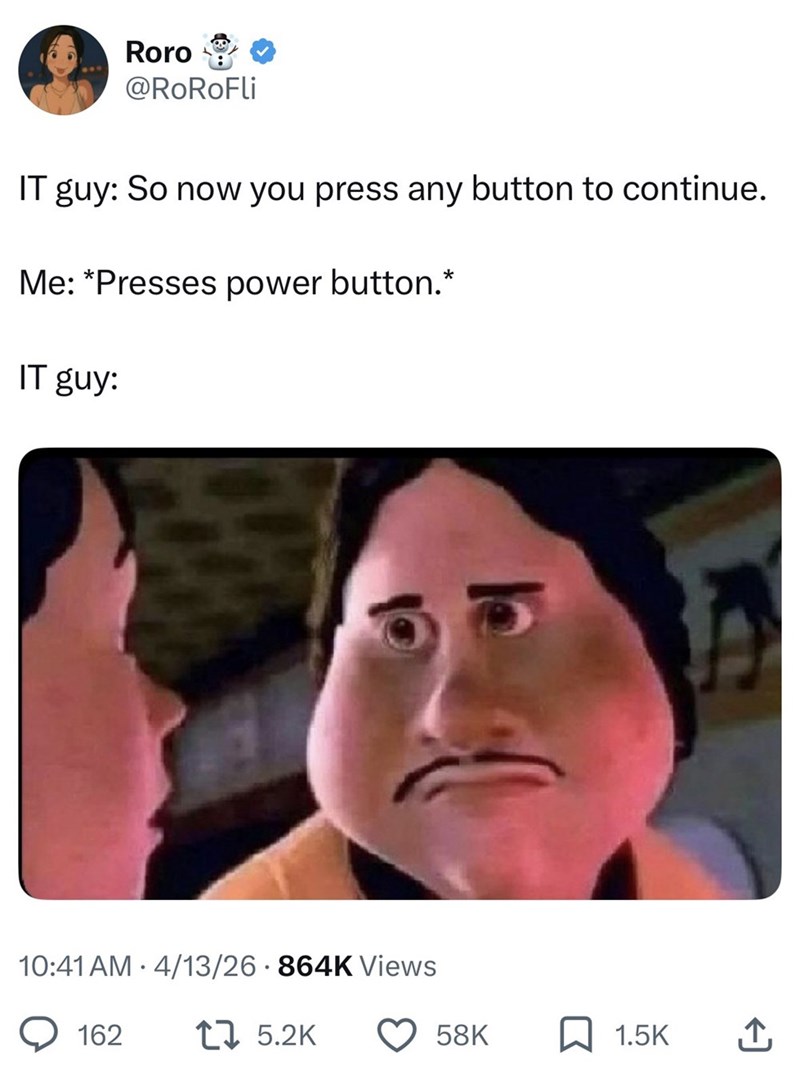 Roro @RoRoFli IT guy: So now you press any button to continue. Me: *Presses power button.* IT guy: 10:41 AM 4/13/26 · 864K Views 162 15.2K 58K ☐ 1.5K ↑