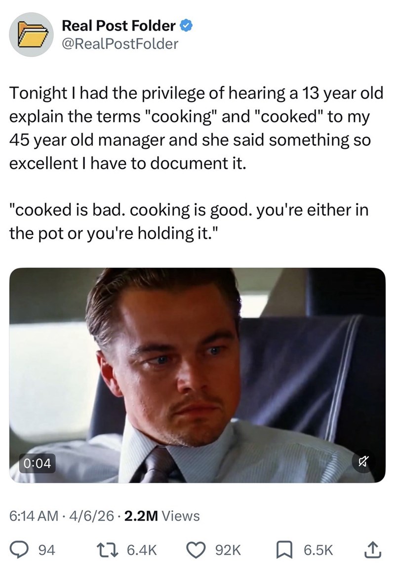 Real Post Folder @RealPostFolder Tonight I had the privilege of hearing a 13 year old explain the terms "cooking" and "cooked" to my 45 year old manager and she said something so excellent I have to document it. "cooked is bad. cooking is good. you're either in the pot or you're holding it." 0:04 • 6:14 AM 4/6/26 2.2M Views 94 76.4K 92K 6.5K ↑