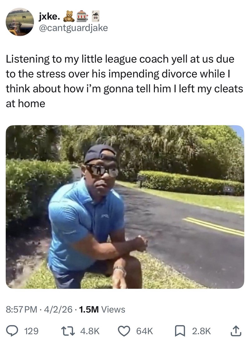 jxke. @cantguardjake Listening to my little league coach yell at us due to the stress over his impending divorce while | think about how i'm gonna tell him I left my cleats at home 8:57 PM 4/2/26 1.5M Views 129 17 4.8K 64K ☐ 2.8K ↑