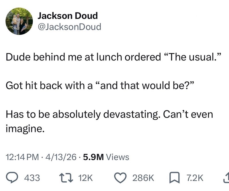 Jackson Doud @JacksonDoud Dude behind me at lunch ordered "The usual." Got hit back with a "and that would be?" Has to be absolutely devastating. Can't even imagine. 12:14 PM 4/13/26 5.9M Views 433 12K 286K 7.2K