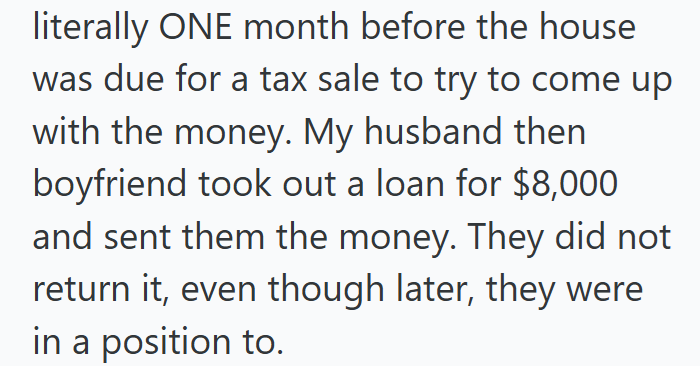 literally ONE month before the house was due for a tax sale to try to come up with the money. My husband then boyfriend took out a loan for $8,000 and sent them the money. They did not return it, even though later, they were in a position to.