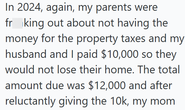 In 2024, again, my parents were frking out about not having the money for the property taxes and my husband and I paid $10,000 so they would not lose their home. The total amount due was $12,000 and after reluctantly giving the 10k, my mom
