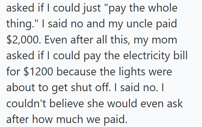 asked if I could just "pay the whole thing." I said no and my uncle paid $2,000. Even after all this, my mom asked if I could pay the electricity bill for $1200 because the lights were about to get shut off. I said no. I couldn't believe she would even ask after how much we paid.
