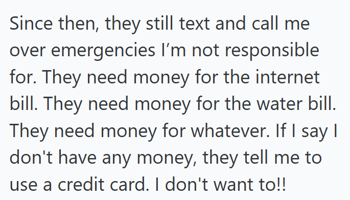 Since then, they still text and call me over emergencies I'm not responsible for. They need money for the internet bill. They need money for the water bill. They need money for whatever. If I say I don't have any money, they tell me to use a credit card. I don't want to!!