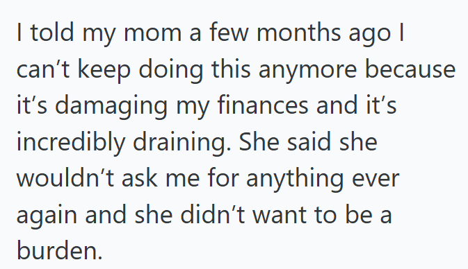 I told my mom a few months ago | can't keep doing this anymore because it's damaging my finances and it's incredibly draining. She said she wouldn't ask me for anything ever again and she didn't want to be a burden.