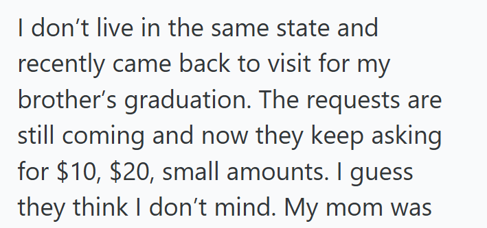 I don't live in the same state and recently came back to visit for my brother's graduation. The requests are still coming and now they keep asking for $10, $20, small amounts. I guess they think I don't mind. My mom was