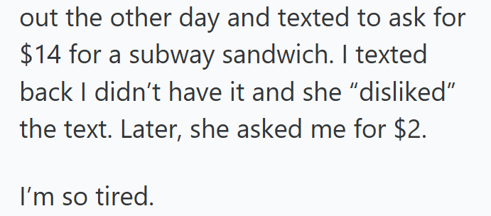 out the other day and texted to ask for $14 for a subway sandwich. I texted back I didn't have it and she "disliked" the text. Later, she asked me for $2. I'm so tired.