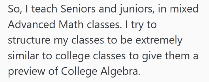 So, I teach Seniors and juniors, in mixed Advanced Math classes. I try to structure my classes to be extremely similar to college classes to give them a preview of College Algebra.