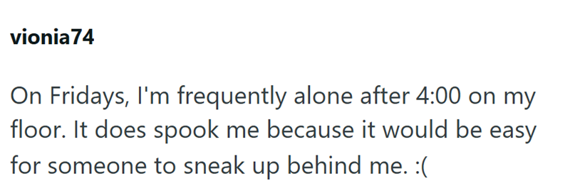 vionia74 On Fridays, I'm frequently alone after 4:00 on my floor. It does spook me because it would be easy for someone to sneak up behind me. :(