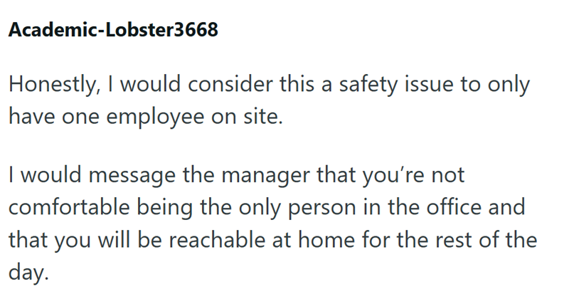 Academic-Lobster3668 Honestly, I would consider this a safety issue to only have one employee on site. I would message the manager that you're not comfortable being the only person in the office and that you will be reachable at home for the rest of the day.