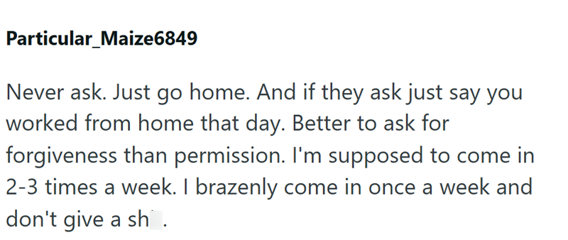 Particular_Maize6849 Never ask. Just go home. And if they ask just say you worked from home that day. Better to ask for forgiveness than permission. I'm supposed to come in 2-3 times a week. I brazenly come in once a week and don't give a sh.