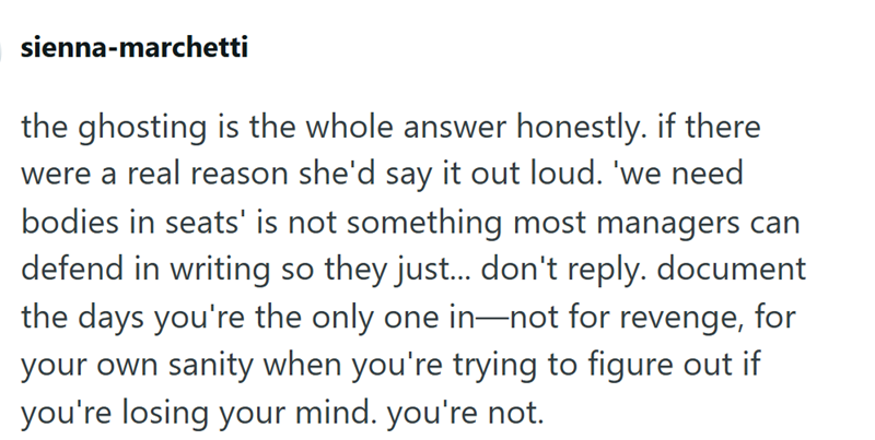 sienna-marchetti the ghosting is the whole answer honestly. if there were a real reason she'd say it out loud. 'we need bodies in seats' is not something most managers can defend in writing so they just... don't reply. document the days you're the only one in—not for revenge, for your own sanity when you're trying to figure out if you're losing your mind. you're not.