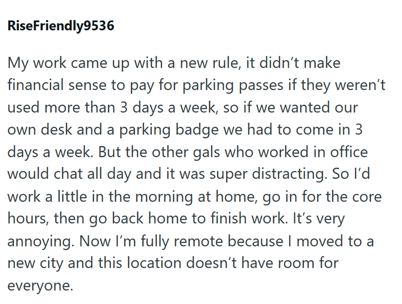 RiseFriendly9536 My work came up with a new rule, it didn't make financial sense to pay for parking passes if they weren't used more than 3 days a week, so if we wanted our own desk and a parking badge we had to come in 3 days a week. But the other gals who worked in office would chat all day and it was super distracting. So I'd work a little in the morning at home, go in for the core hours, then go back home to finish work. It's very annoying. Now I'm fully remote because I moved to a new city