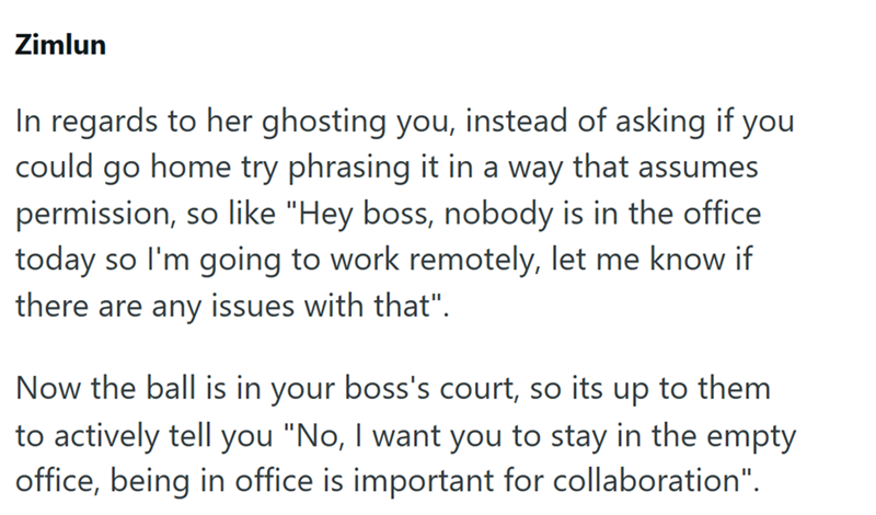 Zimlun In regards to her ghosting you, instead of asking if you could go home try phrasing it in a way that assumes permission, so like "Hey boss, nobody is in the office today so I'm going to work remotely, let me know if there are any issues with that". Now the ball is in your boss's court, so its up to them to actively tell you "No, I want you to stay in the empty office, being in office is important for collaboration".