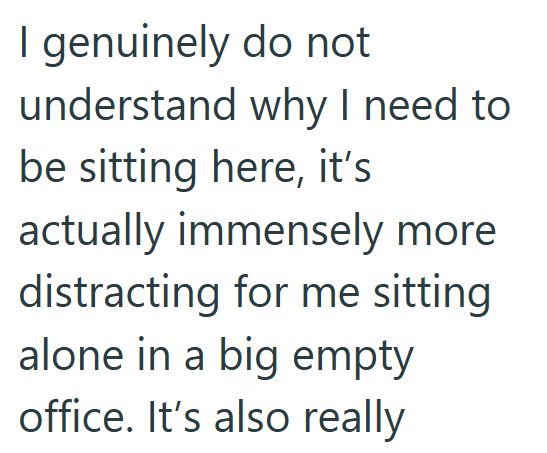 I genuinely do not understand why I need to be sitting here, it's actually immensely more distracting for me sitting alone in a big empty office. It's also really