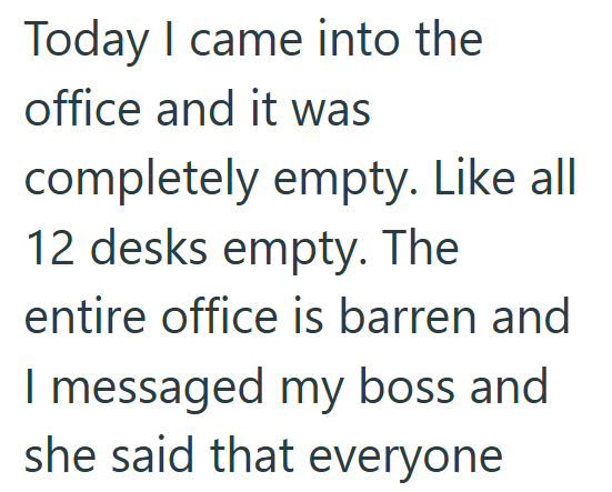 Today I came into the office and it was completely empty. Like all 12 desks empty. The entire office is barren and I messaged my boss and she said that everyone
