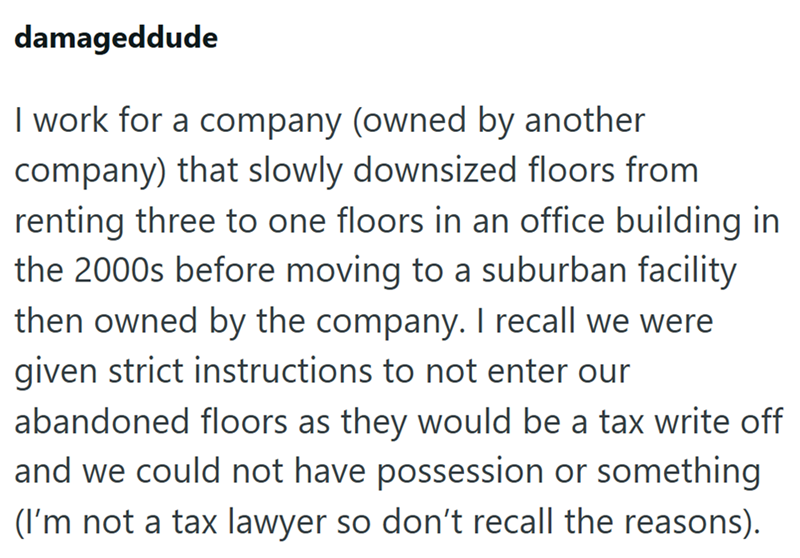 damageddude I work for a company (owned by another company) that slowly downsized floors from renting three to one floors in an office building in the 2000s before moving to a suburban facility then owned by the company. I recall we were given strict instructions to not enter our abandoned floors as they would be a tax write off and we could not have possession or something (I'm not a tax lawyer so don't recall the reasons).