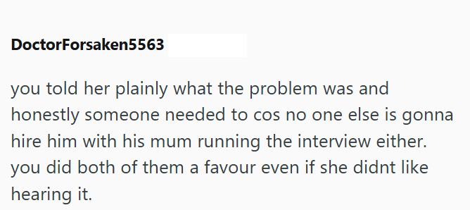 DoctorForsaken5563 you told her plainly what the problem was and honestly someone needed to cos no one else is gonna hire him with his mum running the interview either. you did both of them a favour even if she didnt like hearing it.